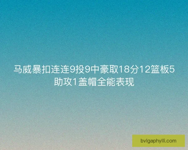 马威暴扣连连9投9中豪取18分12篮板5助攻1盖帽全能表现