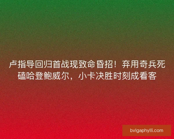 卢指导回归首战现致命昏招！弃用奇兵死磕哈登鲍威尔，小卡决胜时刻成看客