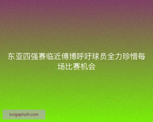 东亚四强赛临近傅博呼吁球员全力珍惜每场比赛机会