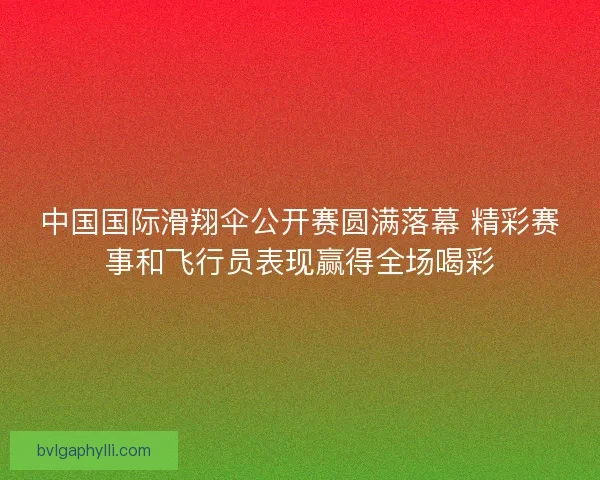 中国国际滑翔伞公开赛圆满落幕 精彩赛事和飞行员表现赢得全场喝彩